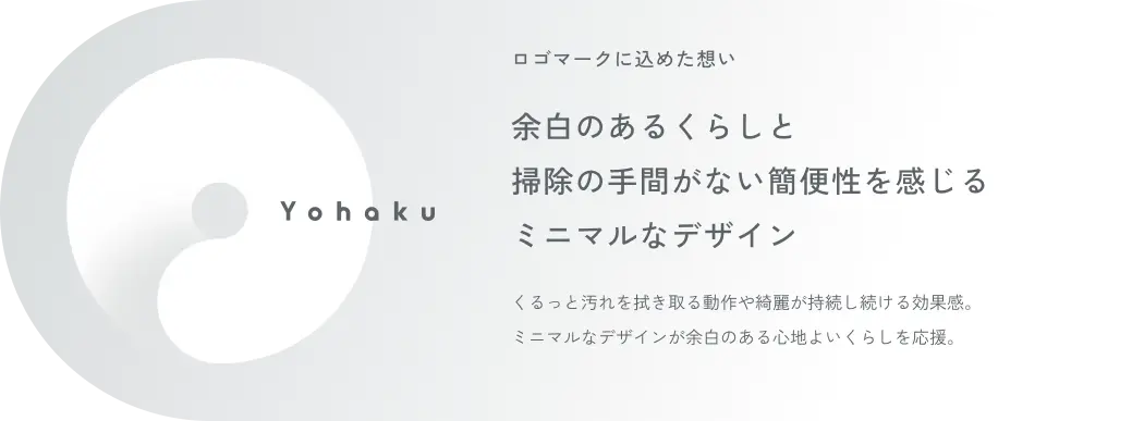 ロゴマークに込めた想い 余白のあるくらしと掃除の手間がない簡便性を感じるミニマルなデザイン くるっと汚れを拭き取る動作や綺麗が持続し続ける効果感。ミニマルなデザインが余白のある心地よいくらしを応援。